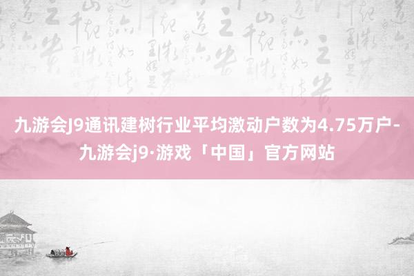 九游会J9通讯建树行业平均激动户数为4.75万户-九游会j9·游戏「中国」官方网站