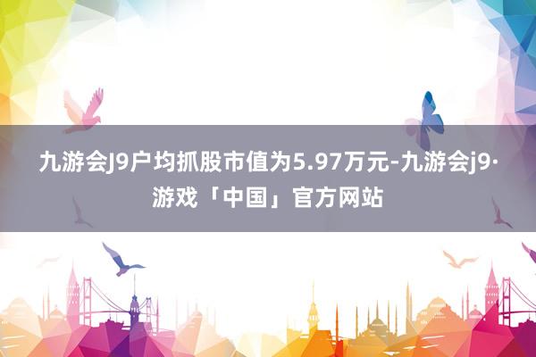 九游会J9户均抓股市值为5.97万元-九游会j9·游戏「中国」官方网站