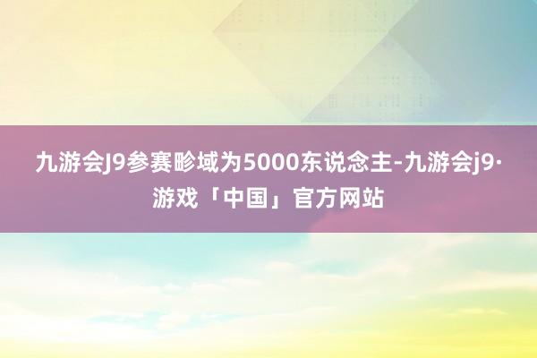 九游会J9参赛畛域为5000东说念主-九游会j9·游戏「中国」官方网站
