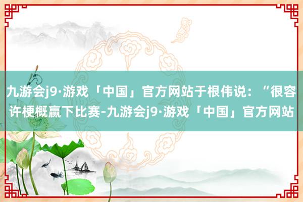 九游会j9·游戏「中国」官方网站于根伟说：“很容许梗概赢下比赛-九游会j9·游戏「中国」官方网站