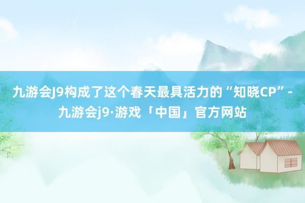 九游会J9构成了这个春天最具活力的“知晓CP”-九游会j9·游戏「中国」官方网站