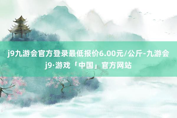 j9九游会官方登录最低报价6.00元/公斤-九游会j9·游戏「中国」官方网站