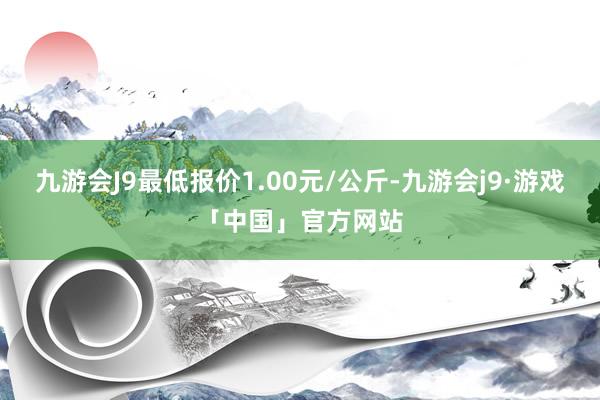 九游会J9最低报价1.00元/公斤-九游会j9·游戏「中国」官方网站