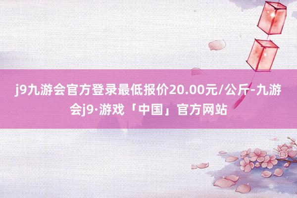 j9九游会官方登录最低报价20.00元/公斤-九游会j9·游戏「中国」官方网站