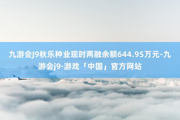 九游会J9秋乐种业现时两融余额644.95万元-九游会j9·游戏「中国」官方网站