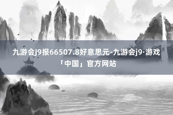 九游会J9报66507.8好意思元-九游会j9·游戏「中国」官方网站