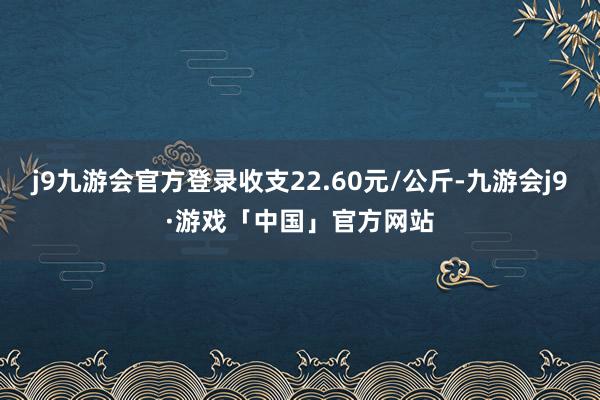j9九游会官方登录收支22.60元/公斤-九游会j9·游戏「中国」官方网站