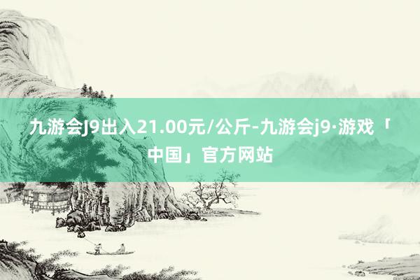 九游会J9出入21.00元/公斤-九游会j9·游戏「中国」官方网站