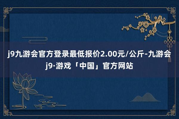 j9九游会官方登录最低报价2.00元/公斤-九游会j9·游戏「中国」官方网站