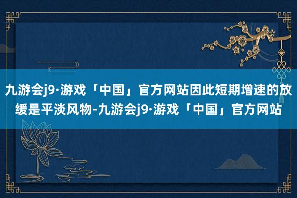 九游会j9·游戏「中国」官方网站因此短期增速的放缓是平淡风物-九游会j9·游戏「中国」官方网站