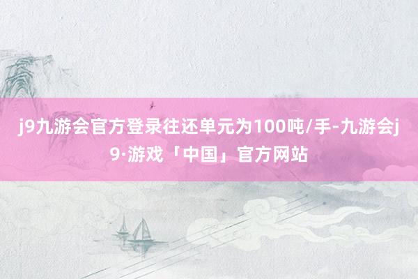 j9九游会官方登录往还单元为100吨/手-九游会j9·游戏「中国」官方网站