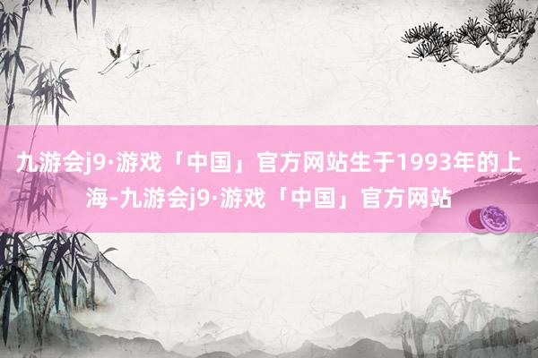 九游会j9·游戏「中国」官方网站生于1993年的上海-九游会j9·游戏「中国」官方网站