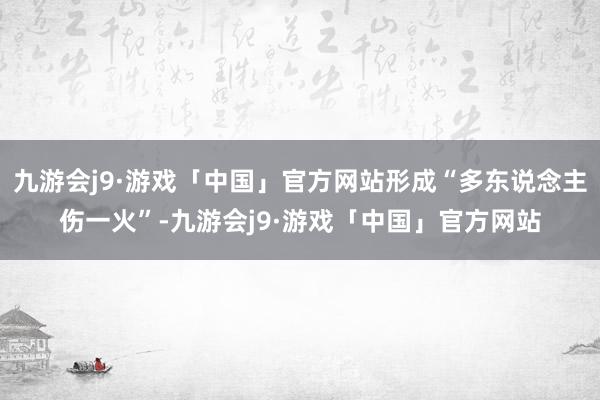 九游会j9·游戏「中国」官方网站形成“多东说念主伤一火”-九游会j9·游戏「中国」官方网站