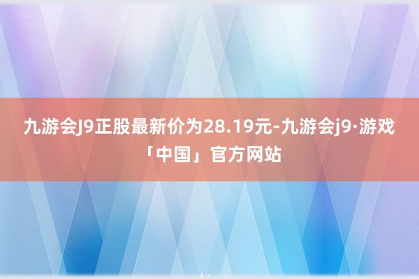 九游会J9正股最新价为28.19元-九游会j9·游戏「中国」官方网站