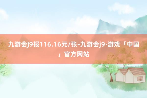 九游会J9报116.16元/张-九游会j9·游戏「中国」官方网站