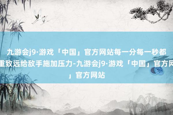 九游会j9·游戏「中国」官方网站每一分每一秒都负重致远给敌手施加压力-九游会j9·游戏「中国」官方网站