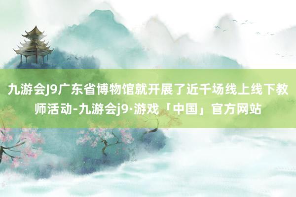 九游会J9广东省博物馆就开展了近千场线上线下教师活动-九游会j9·游戏「中国」官方网站