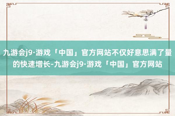 九游会j9·游戏「中国」官方网站不仅好意思满了量的快速增长-九游会j9·游戏「中国」官方网站