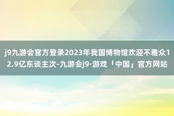 j9九游会官方登录2023年我国博物馆欢迎不雅众12.9亿东谈主次-九游会j9·游戏「中国」官方网站