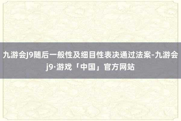 九游会J9随后一般性及细目性表决通过法案-九游会j9·游戏「中国」官方网站