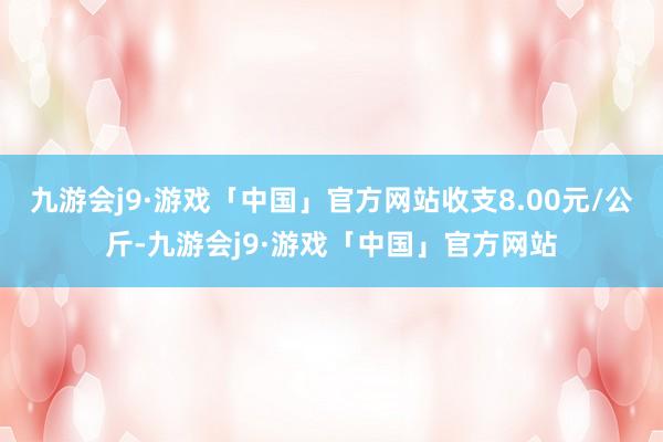 九游会j9·游戏「中国」官方网站收支8.00元/公斤-九游会j9·游戏「中国」官方网站