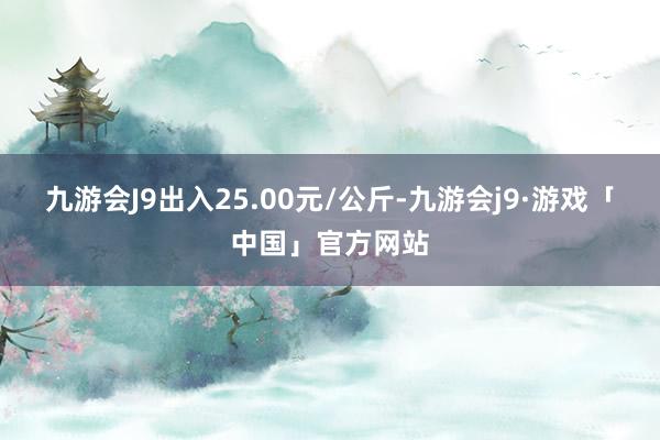 九游会J9出入25.00元/公斤-九游会j9·游戏「中国」官方网站