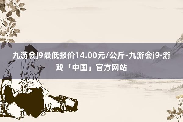 九游会J9最低报价14.00元/公斤-九游会j9·游戏「中国」官方网站