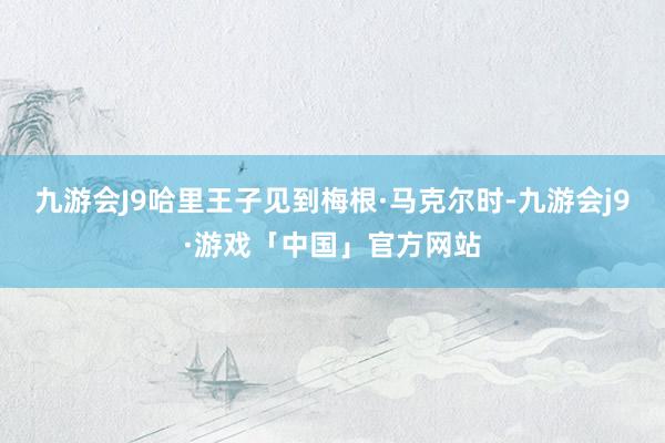 九游会J9哈里王子见到梅根·马克尔时-九游会j9·游戏「中国」官方网站