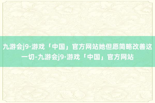 九游会j9·游戏「中国」官方网站她但愿简略改善这一切-九游会j9·游戏「中国」官方网站