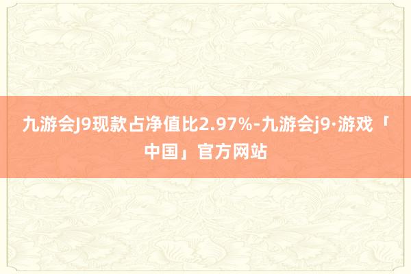 九游会J9现款占净值比2.97%-九游会j9·游戏「中国」官方网站