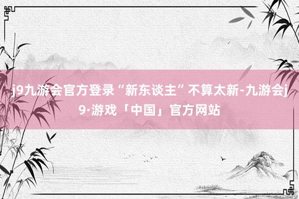 j9九游会官方登录“新东谈主”不算太新-九游会j9·游戏「中国」官方网站