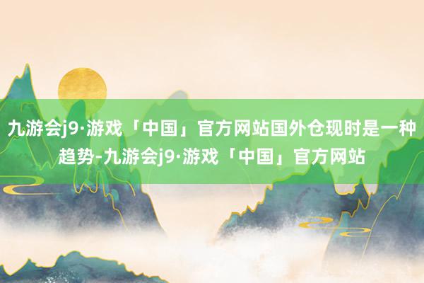 九游会j9·游戏「中国」官方网站国外仓现时是一种趋势-九游会j9·游戏「中国」官方网站