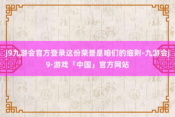 j9九游会官方登录这份荣誉是咱们的细则-九游会j9·游戏「中国」官方网站