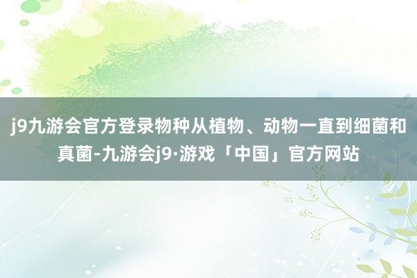 j9九游会官方登录物种从植物、动物一直到细菌和真菌-九游会j9·游戏「中国」官方网站