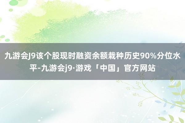 九游会J9该个股现时融资余额栽种历史90%分位水平-九游会j9·游戏「中国」官方网站