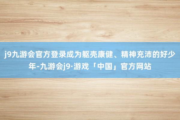 j9九游会官方登录成为躯壳康健、精神充沛的好少年-九游会j9·游戏「中国」官方网站