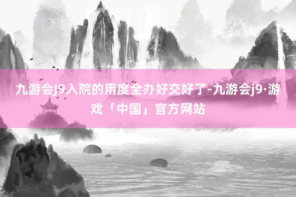 九游会J9入院的用度全办好交好了-九游会j9·游戏「中国」官方网站