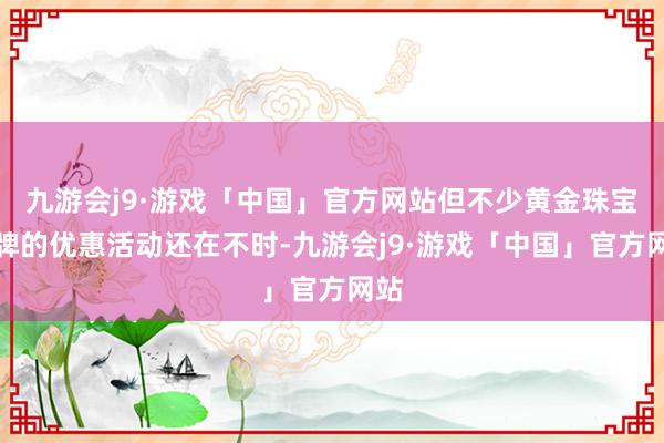 九游会j9·游戏「中国」官方网站但不少黄金珠宝品牌的优惠活动还在不时-九游会j9·游戏「中国」官方网站