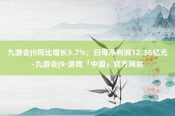 九游会J9同比增长3.7%；归母净利润12.36亿元-九游会j9·游戏「中国」官方网站