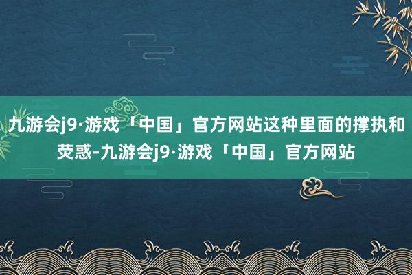 九游会j9·游戏「中国」官方网站这种里面的撑执和荧惑-九游会j9·游戏「中国」官方网站