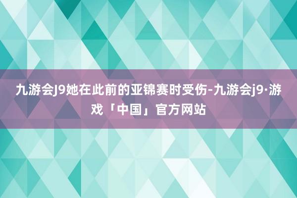 九游会J9她在此前的亚锦赛时受伤-九游会j9·游戏「中国」官方网站