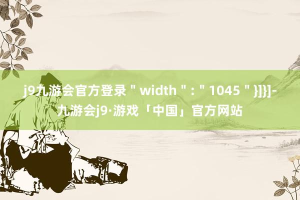 j9九游会官方登录＂width＂:＂1045＂}]}]-九游会j9·游戏「中国」官方网站