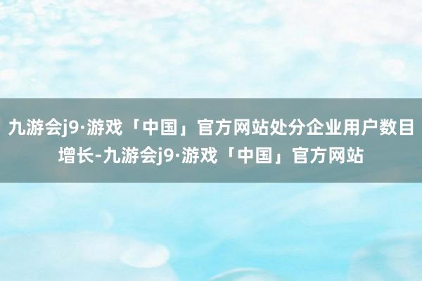 九游会j9·游戏「中国」官方网站处分企业用户数目增长-九游会j9·游戏「中国」官方网站