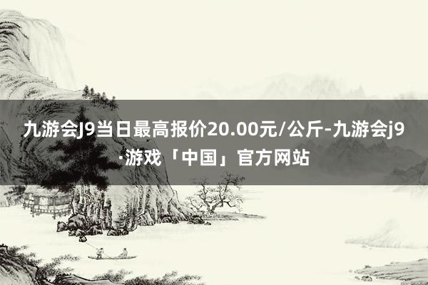 九游会J9当日最高报价20.00元/公斤-九游会j9·游戏「中国」官方网站