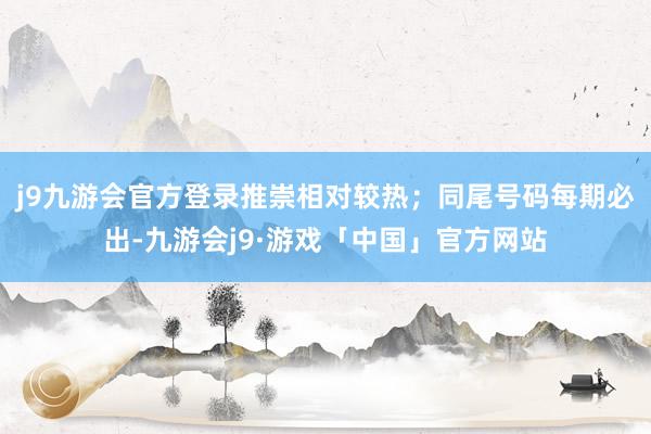 j9九游会官方登录推崇相对较热；同尾号码每期必出-九游会j9·游戏「中国」官方网站