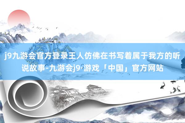 j9九游会官方登录王人仿佛在书写着属于我方的听说故事-九游会j9·游戏「中国」官方网站