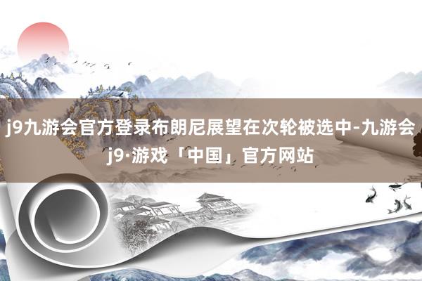 j9九游会官方登录布朗尼展望在次轮被选中-九游会j9·游戏「中国」官方网站
