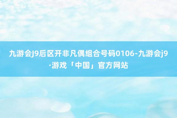 九游会J9后区开非凡偶组合号码0106-九游会j9·游戏「中国」官方网站