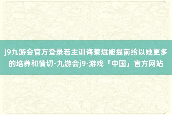 j9九游会官方登录若主训诲蔡斌能提前给以她更多的培养和情切-九游会j9·游戏「中国」官方网站