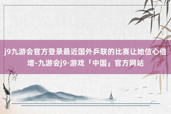 j9九游会官方登录最近国外乒联的比赛让她信心倍增-九游会j9·游戏「中国」官方网站